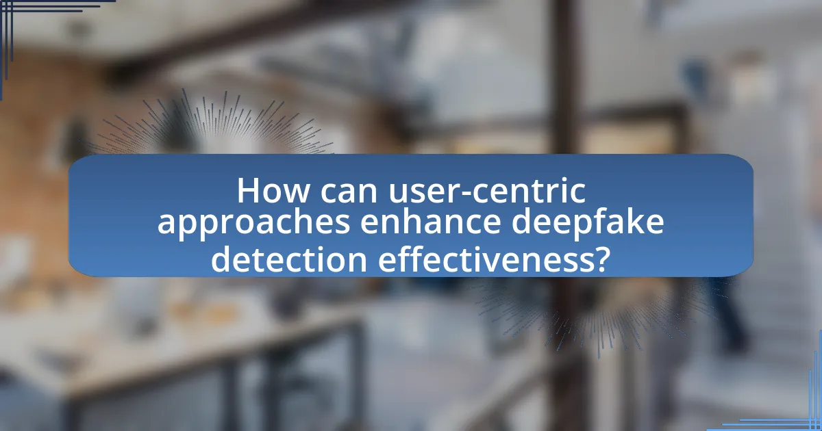 How can user-centric approaches enhance deepfake detection effectiveness?
