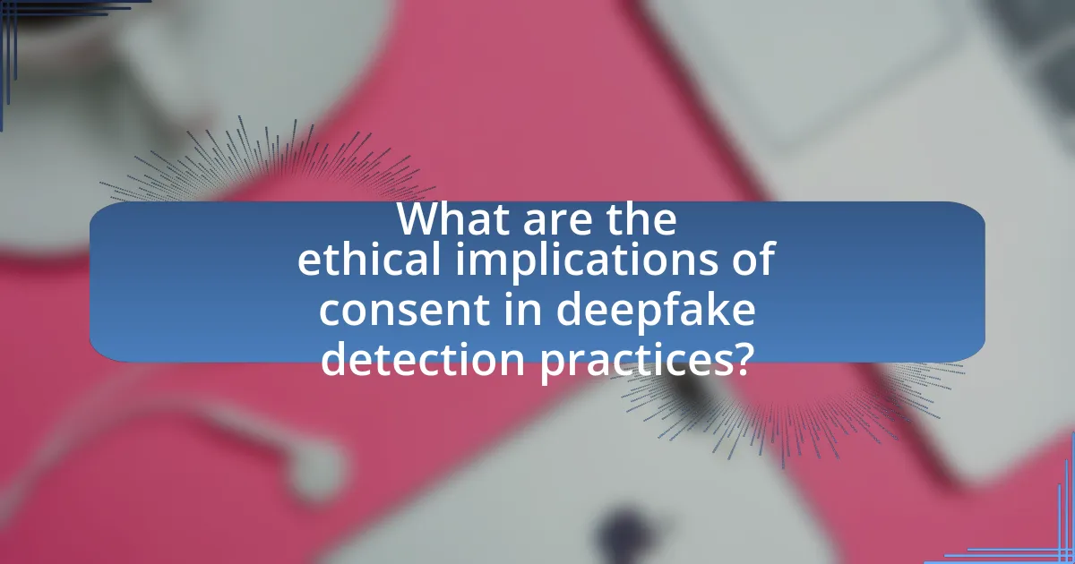 What are the ethical implications of consent in deepfake detection practices?